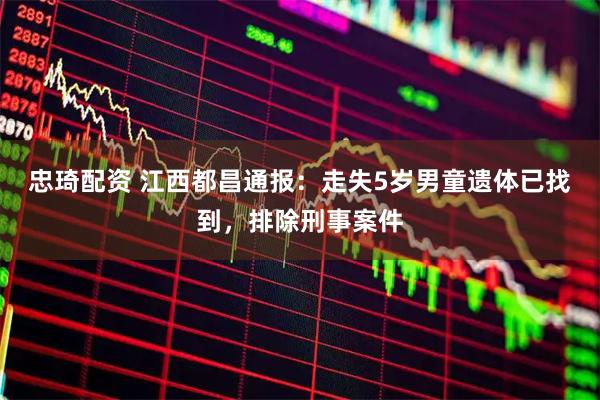 忠琦配资 江西都昌通报：走失5岁男童遗体已找到，排除刑事案件