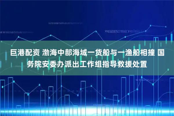 巨港配资 渤海中部海域一货船与一渔船相撞 国务院安委办派出工作组指导救援处置