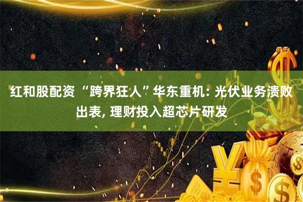 红和股配资 “跨界狂人”华东重机: 光伏业务溃败出表, 理财投入超芯片研发