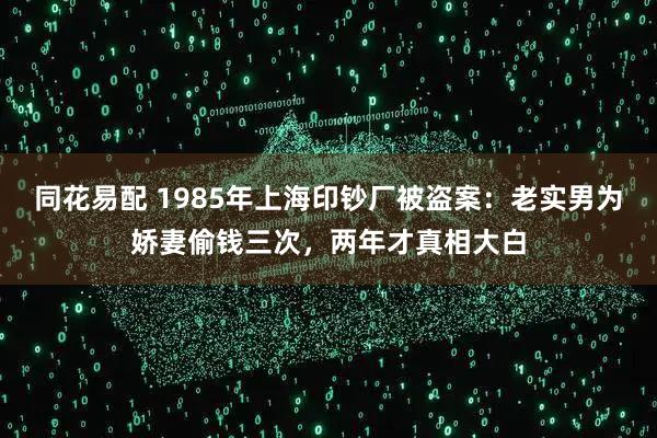 同花易配 1985年上海印钞厂被盗案：老实男为娇妻偷钱三次，两年才真相大白