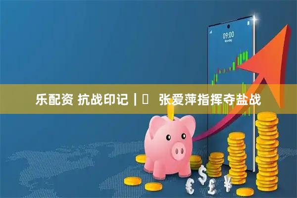 乐配资 抗战印记｜⑮ 张爱萍指挥夺盐战