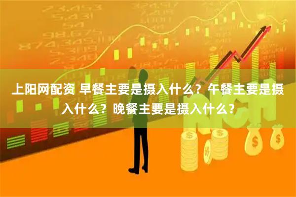 上阳网配资 早餐主要是摄入什么？午餐主要是摄入什么？晚餐主要是摄入什么？