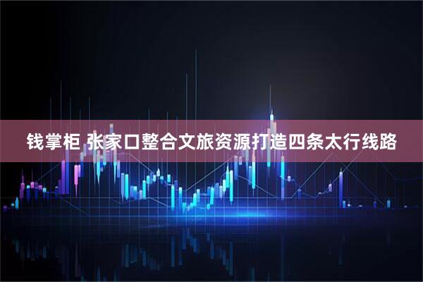 钱掌柜 张家口整合文旅资源打造四条太行线路