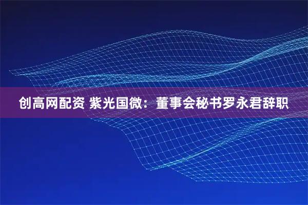 创高网配资 紫光国微：董事会秘书罗永君辞职