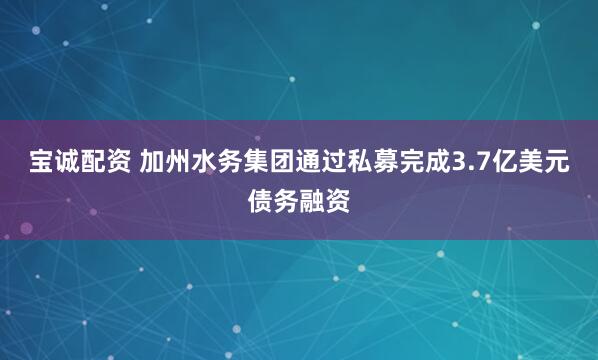 宝诚配资 加州水务集团通过私募完成3.7亿美元债务融资