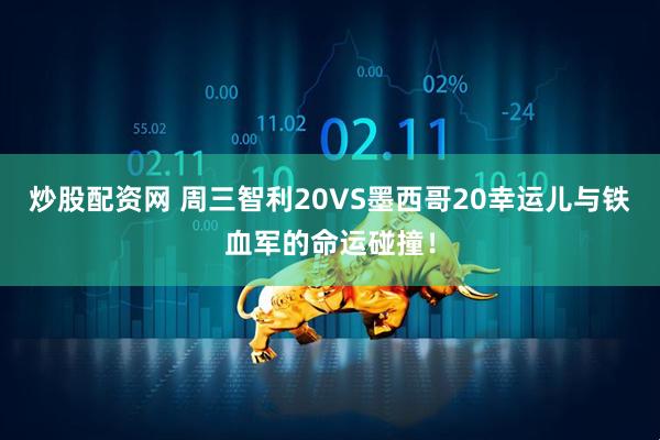 炒股配资网 周三智利20VS墨西哥20幸运儿与铁血军的命运碰撞！