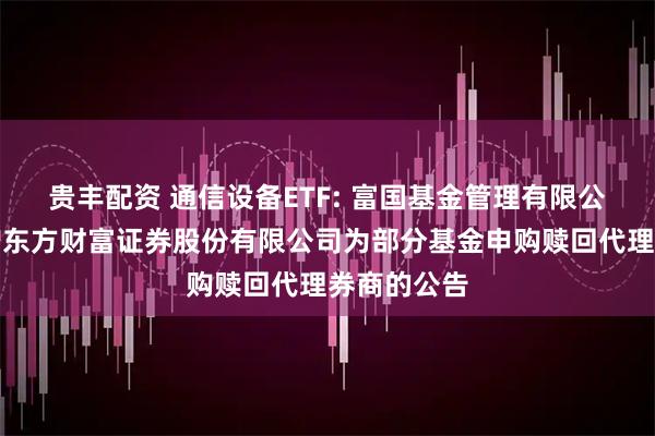 贵丰配资 通信设备ETF: 富国基金管理有限公司关于新增东方财富证券股份有限公司为部分基金申购赎回代理券商的公告
