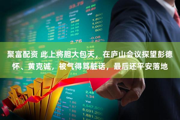 聚富配资 此上将胆大包天，在庐山会议探望彭德怀、黄克诚，被气得骂脏话，最后还平安落地