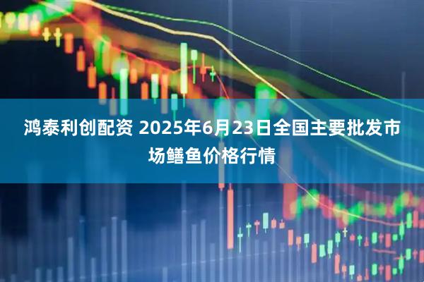 鸿泰利创配资 2025年6月23日全国主要批发市场鳝鱼价格行情