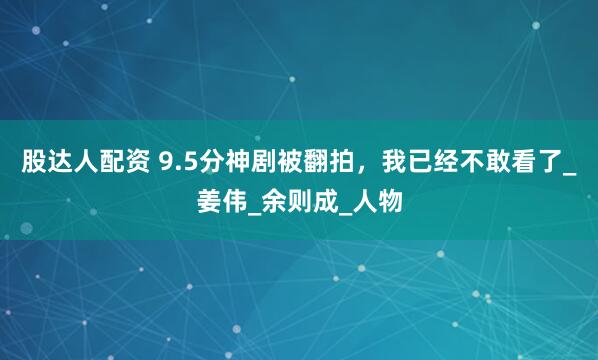 股达人配资 9.5分神剧被翻拍，我已经不敢看了_姜伟_余则成_人物