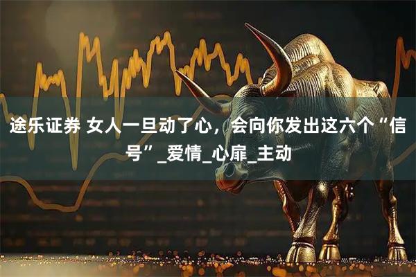途乐证券 女人一旦动了心，会向你发出这六个“信号”_爱情_心扉_主动