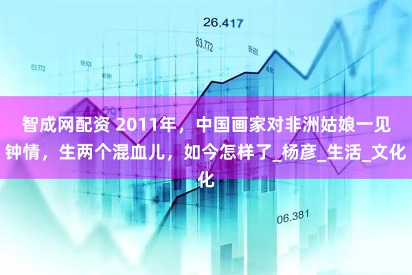 智成网配资 2011年，中国画家对非洲姑娘一见钟情，生两个混血儿，如今怎样了_杨彦_生活_文化