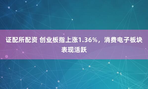 证配所配资 创业板指上涨1.36%，消费电子板块表现活跃