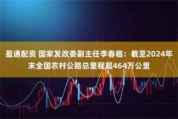 盈通配资 国家发改委副主任李春临：截至2024年末全国农村公路总里程超464万公里