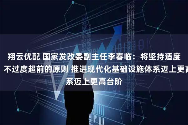 翔云优配 国家发改委副主任李春临：将坚持适度超前、不过度超前的原则 推进现代化基础设施体系迈上更高台阶