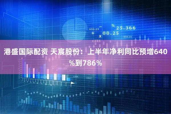 港盛国际配资 天宸股份：上半年净利同比预增640%到786%