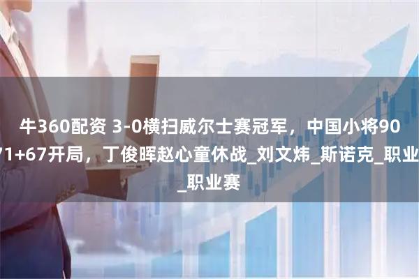 牛360配资 3-0横扫威尔士赛冠军，中国小将90+71+67开局，丁俊晖赵心童休战_刘文炜_斯诺克_职业赛