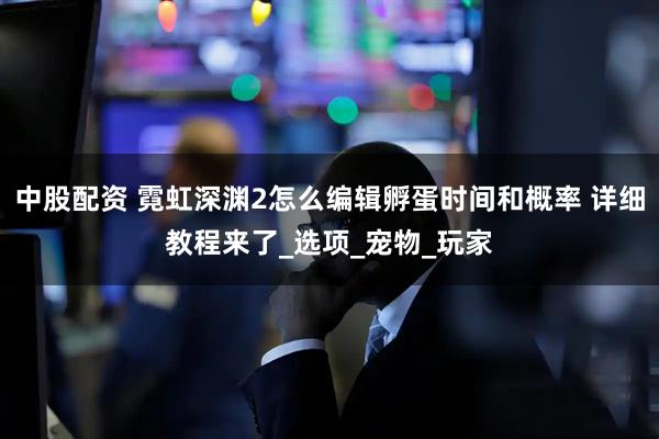 中股配资 霓虹深渊2怎么编辑孵蛋时间和概率 详细教程来了_选项_宠物_玩家