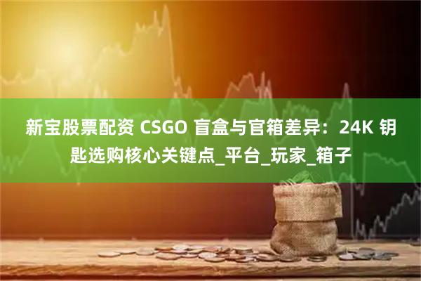 新宝股票配资 CSGO 盲盒与官箱差异：24K 钥匙选购核心关键点_平台_玩家_箱子