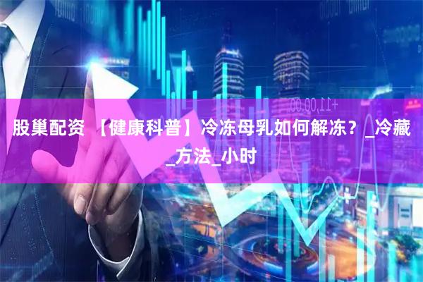 股巢配资 【健康科普】冷冻母乳如何解冻？_冷藏_方法_小时