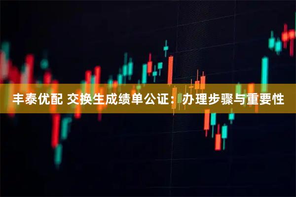 丰泰优配 交换生成绩单公证：办理步骤与重要性