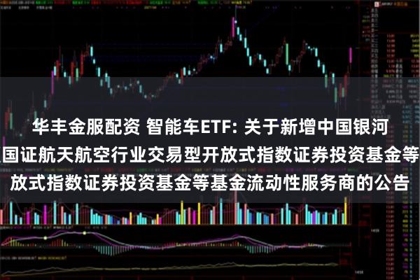华丰金服配资 智能车ETF: 关于新增中国银河证券股份有限公司为华夏国证航天航空行业交易型开放式指数证券投资基金等基金流动性服务商的公告