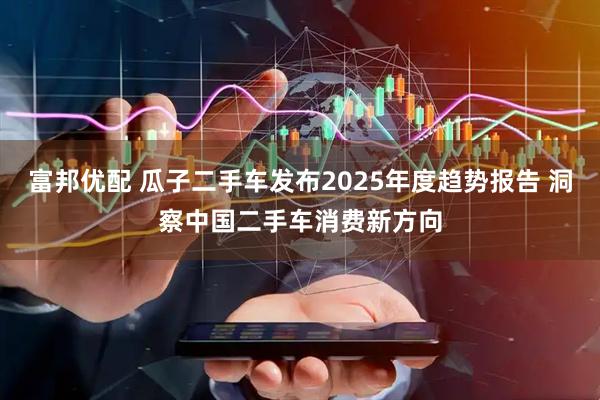 富邦优配 瓜子二手车发布2025年度趋势报告 洞察中国二手车消费新方向