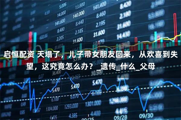 启恒配资 天塌了，儿子带女朋友回来，从欢喜到失望，这究竟怎么办？_遗传_什么_父母