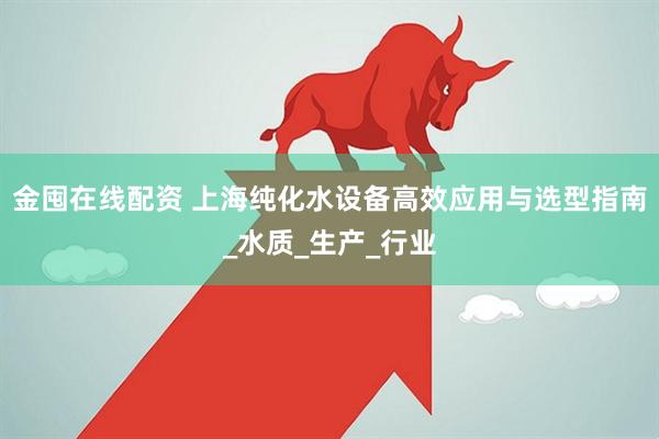 金囤在线配资 上海纯化水设备高效应用与选型指南_水质_生产_行业