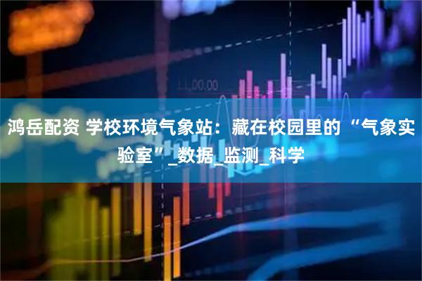 鸿岳配资 学校环境气象站：藏在校园里的 “气象实验室”_数据_监测_科学