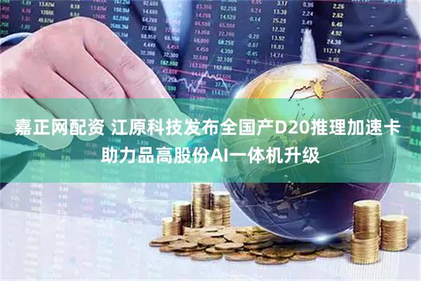 嘉正网配资 江原科技发布全国产D20推理加速卡 助力品高股份AI一体机升级