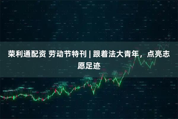 荣利通配资 劳动节特刊 | 跟着法大青年，点亮志愿足迹